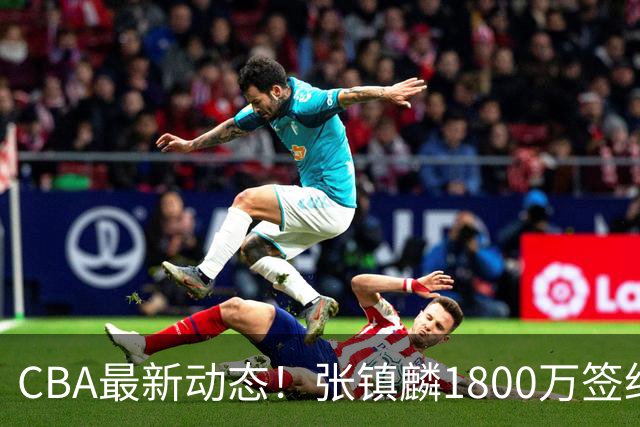 CBA最新动态！张镇麟1800万签约，范子铭离队，加盟劲旅
